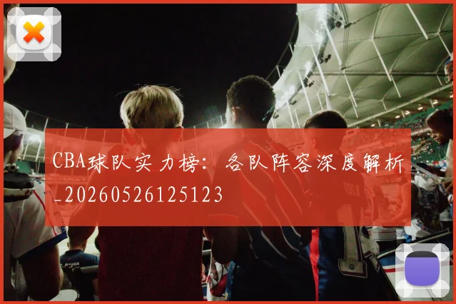 CBA球队实力榜：各队阵容深度解析_20260526125123