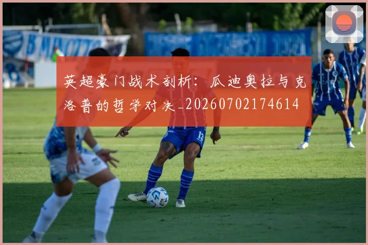 英超豪门战术剖析：瓜迪奥拉与克洛普的哲学对决_20260702174614