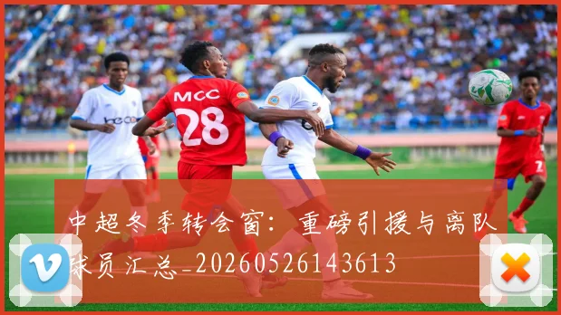 中超冬季转会窗:重磅引援与离队球员汇总_20260526143613